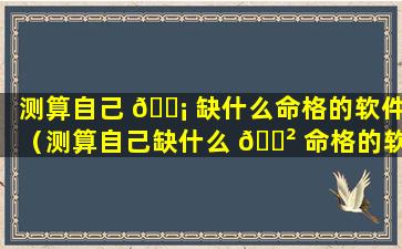 测算自己 🐡 缺什么命格的软件（测算自己缺什么 🌲 命格的软件是什么）